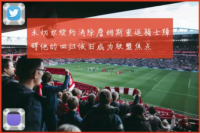米切尔续约消除詹姆斯重返骑士障碍他的回归依旧成为联盟焦点