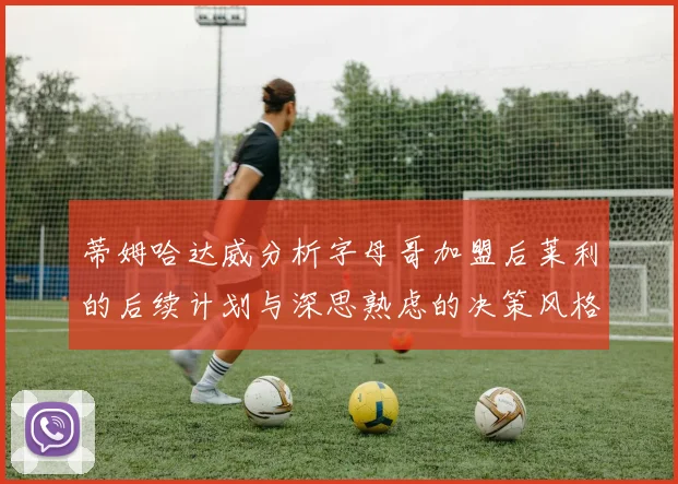 蒂姆哈达威分析字母哥加盟后莱利的后续计划与深思熟虑的决策风格