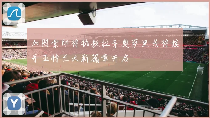 加图索即将执教拉齐奥萨里或将接手亚特兰大新篇章开启