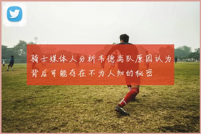 骑士媒体人分析韦德离队原因认为背后可能存在不为人知的秘密