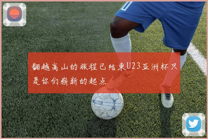 翻越高山的旅程已结束U23亚洲杯只是你们崭新的起点