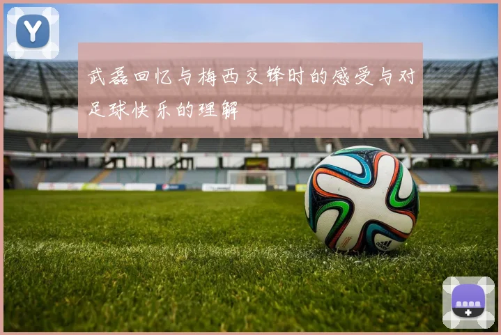 武磊回忆与梅西交锋时的感受与对足球快乐的理解
