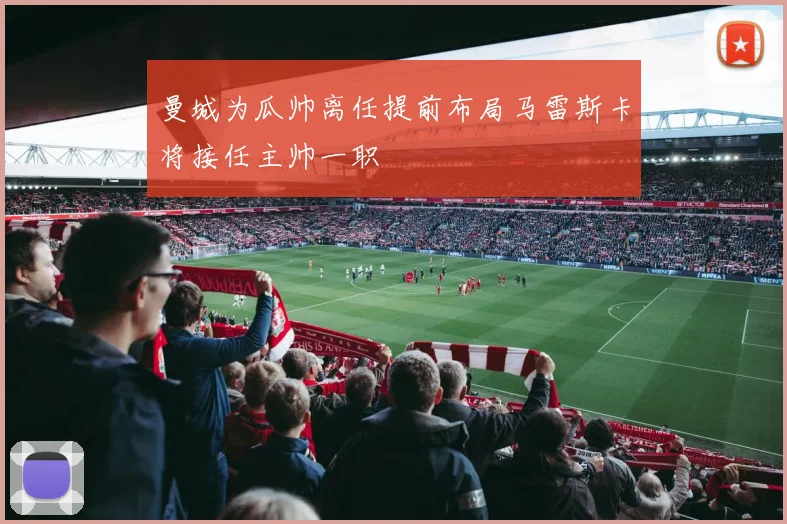 曼城为瓜帅离任提前布局马雷斯卡将接任主帅一职