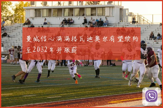 曼城信心满满格瓦迪奥尔有望续约至2032年并涨薪