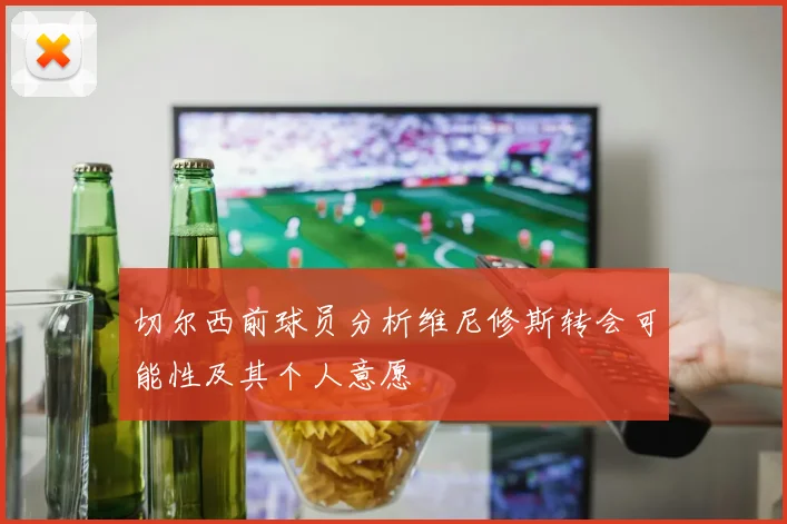 切尔西前球员分析维尼修斯转会可能性及其个人意愿
