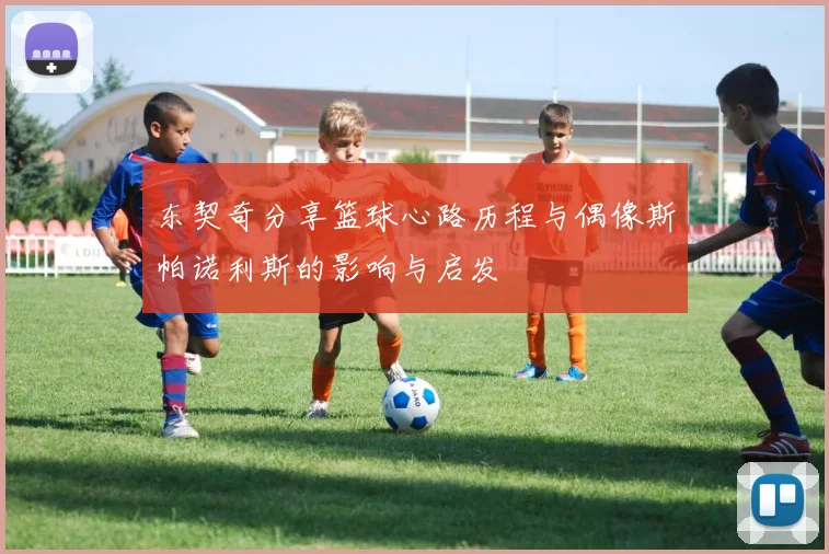 东契奇分享篮球心路历程与偶像斯帕诺利斯的影响与启发