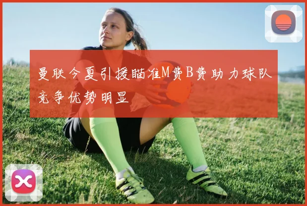 曼联今夏引援瞄准M费B费助力球队竞争优势明显