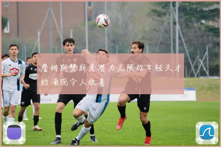詹姆斯赞新秀潜力无限称年轻天才的涌现令人欣喜