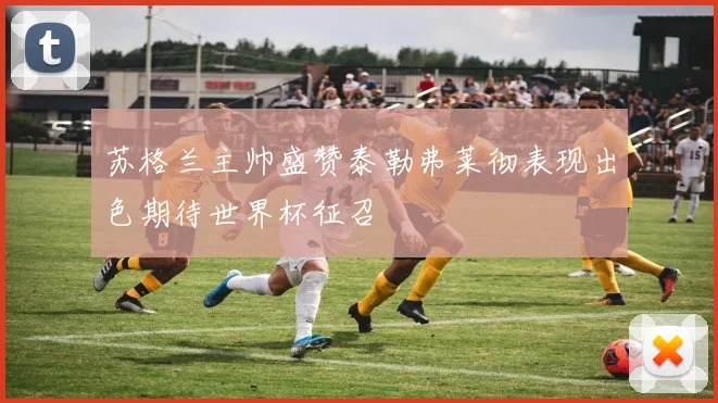 苏格兰主帅盛赞泰勒弗莱彻表现出色期待世界杯征召