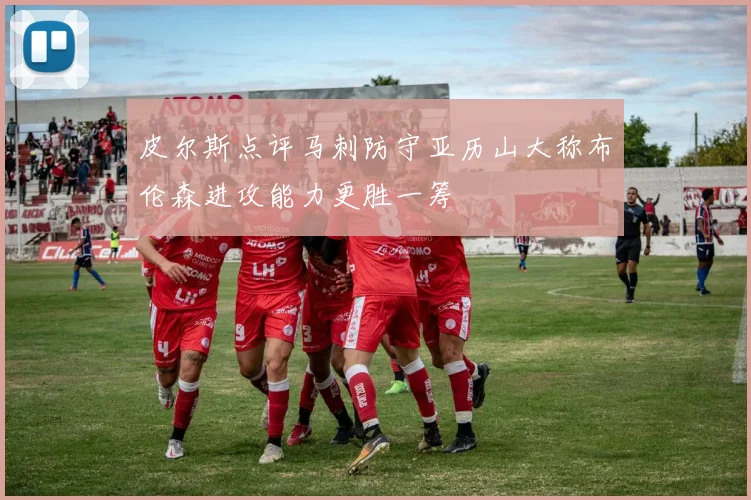 皮尔斯点评马刺防守亚历山大称布伦森进攻能力更胜一筹