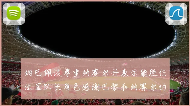 姆巴佩谈尊重纳赛尔并表示能胜任法国队长角色感谢巴黎和纳赛尔的支持