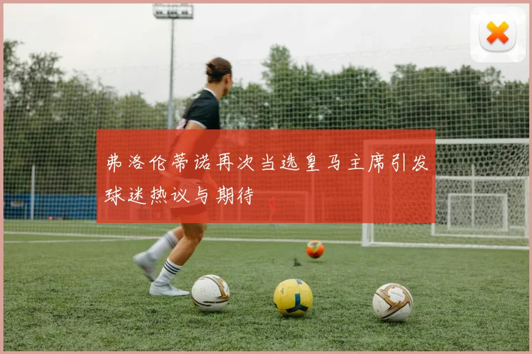 弗洛伦蒂诺再次当选皇马主席引发球迷热议与期待