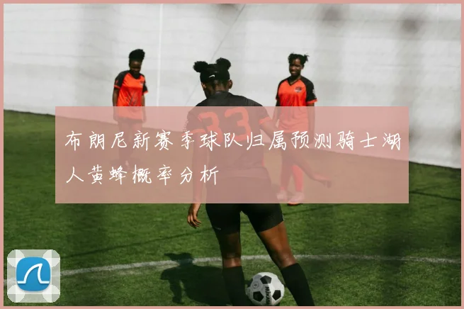 布朗尼新赛季球队归属预测骑士湖人黄蜂概率分析