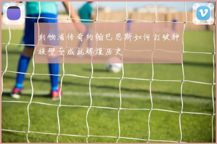 利物浦传奇约翰巴恩斯如何打破种族壁垒成就辉煌历史