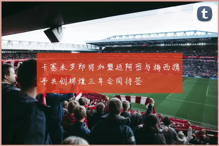 卡塞米罗即将加盟迈阿密与梅西携手共创辉煌三年合同待签