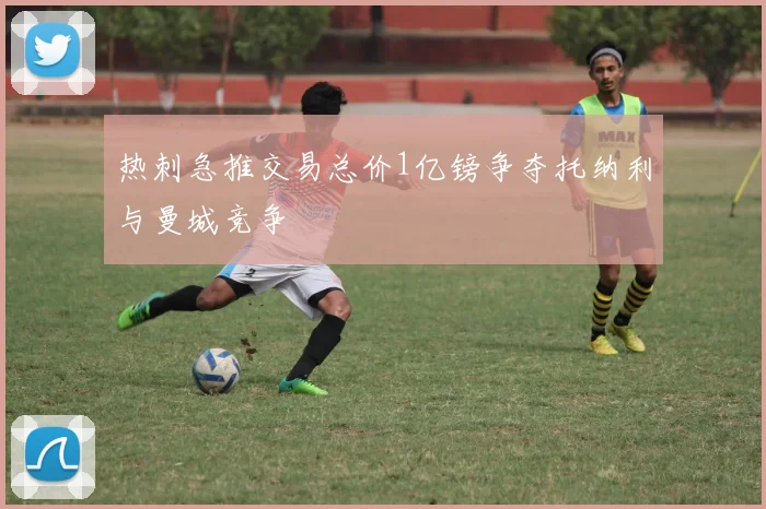 热刺急推交易总价1亿镑争夺托纳利与曼城竞争