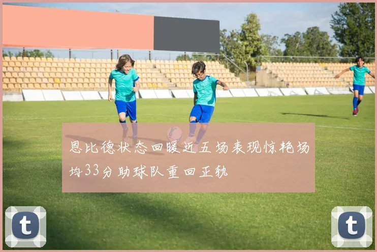恩比德状态回暖近五场表现惊艳场均33分助球队重回正轨