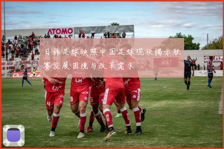 日韩足球映照中国足球现状揭示联赛发展困境与改革需求