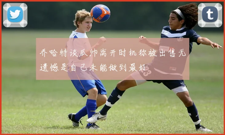 乔哈特谈瓜帅离开时机称被出售无遗憾是自己未能做到最好