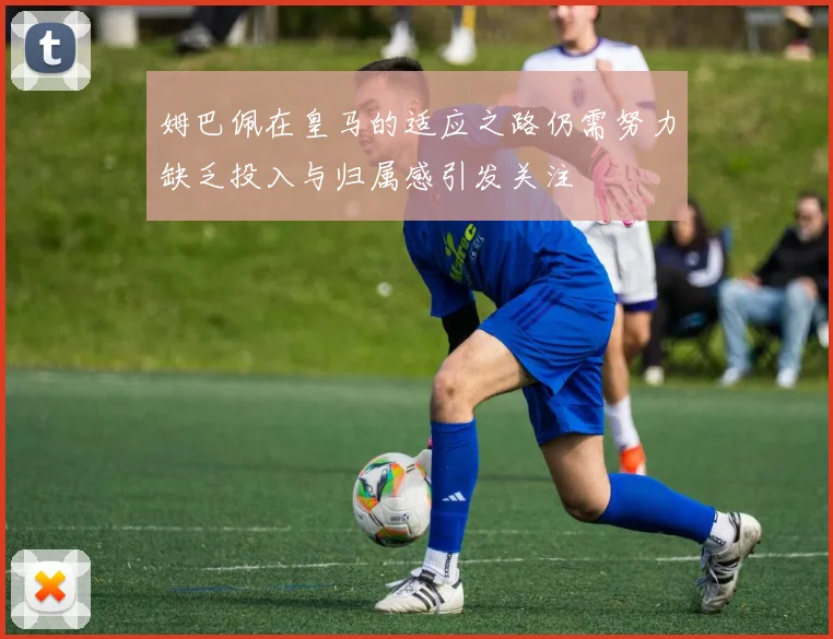 姆巴佩在皇马的适应之路仍需努力缺乏投入与归属感引发关注