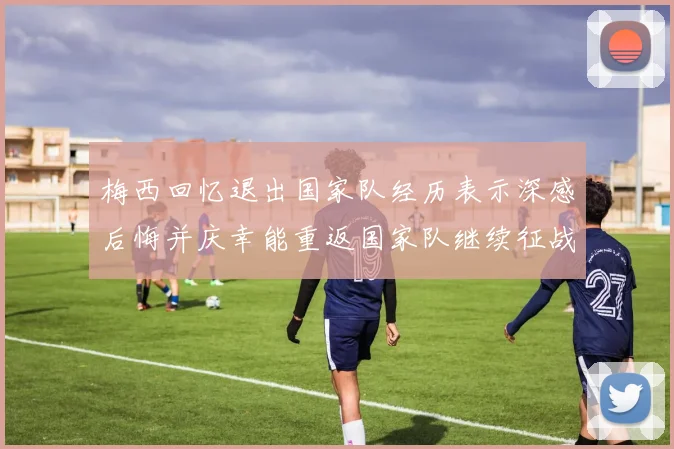 梅西回忆退出国家队经历表示深感后悔并庆幸能重返国家队继续征战