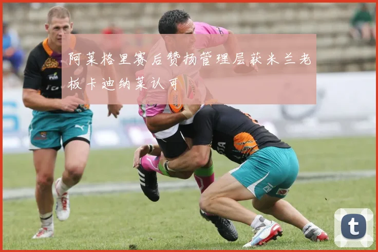 阿莱格里赛后赞扬管理层获米兰老板卡迪纳莱认可