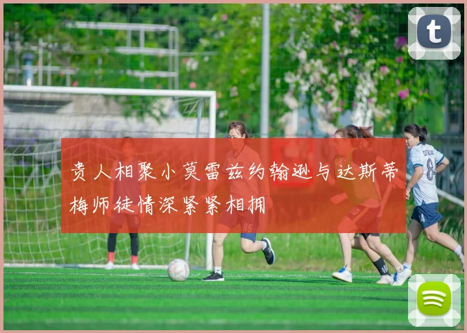 贵人相聚小莫雷兹约翰逊与达斯蒂梅师徒情深紧紧相拥