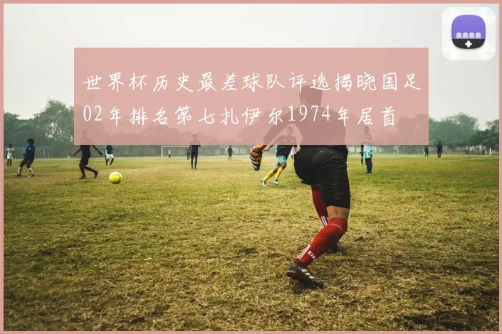 世界杯历史最差球队评选揭晓国足02年排名第七扎伊尔1974年居首