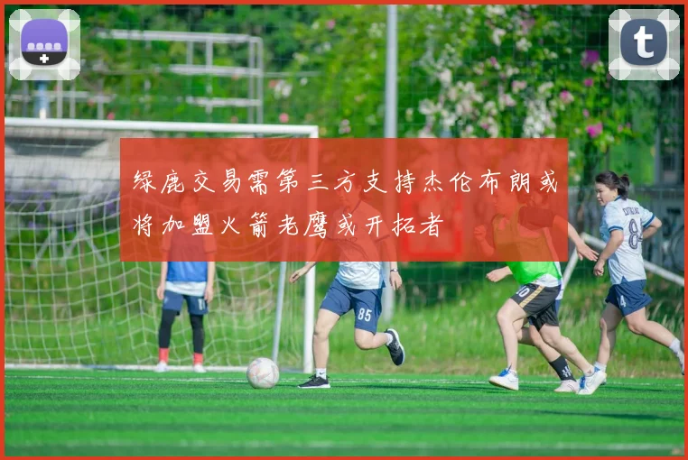 绿鹿交易需第三方支持杰伦布朗或将加盟火箭老鹰或开拓者