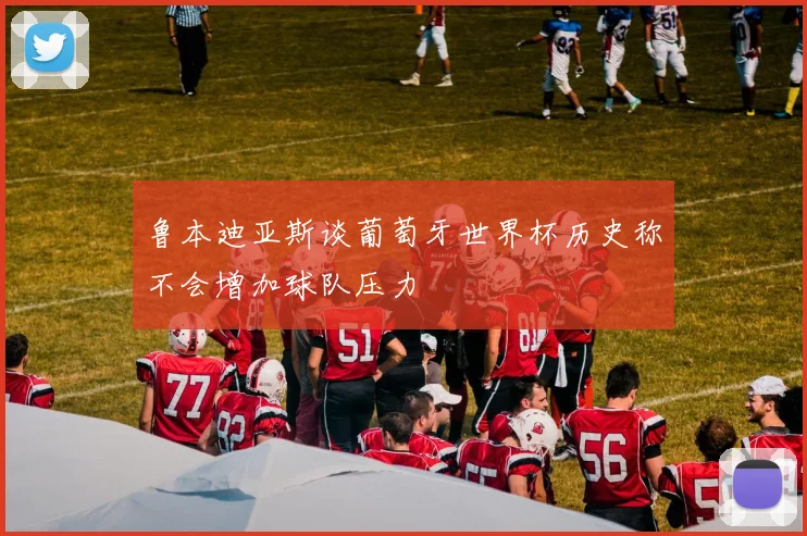 鲁本迪亚斯谈葡萄牙世界杯历史称不会增加球队压力