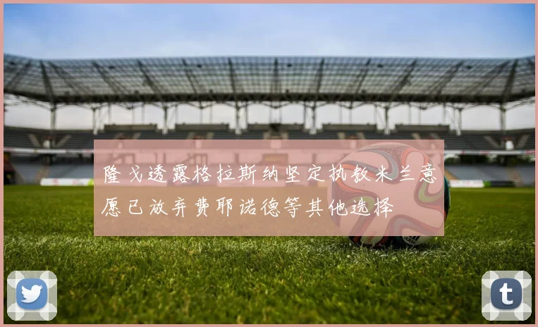 隆戈透露格拉斯纳坚定执教米兰意愿已放弃费耶诺德等其他选择
