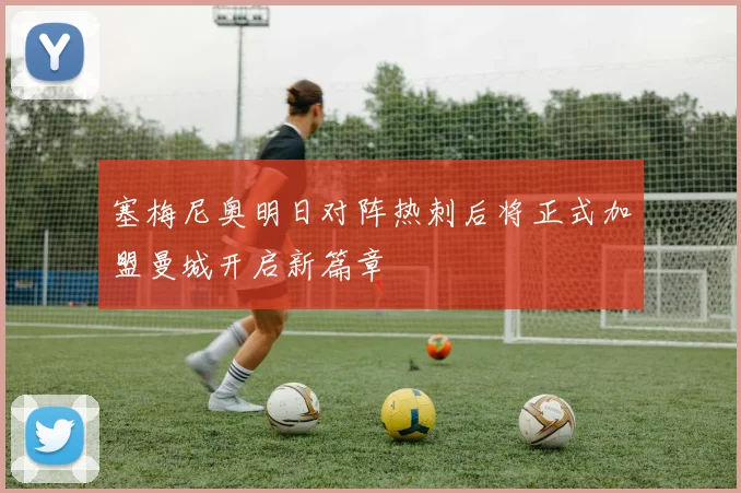 塞梅尼奥明日对阵热刺后将正式加盟曼城开启新篇章
